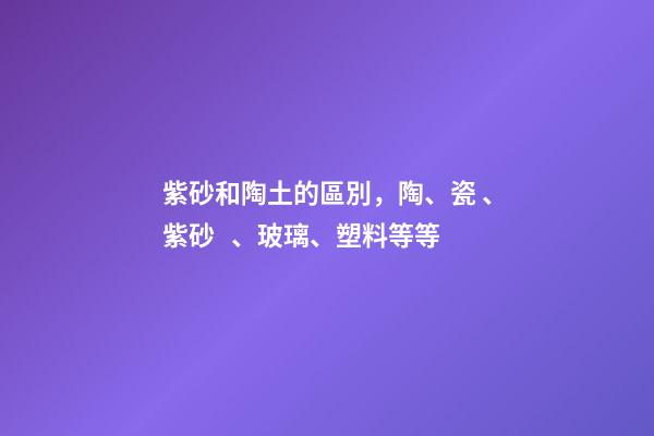 紫砂和陶土的區別，陶、瓷、紫砂、玻璃、塑料等等-第1張-觀點-玄機派